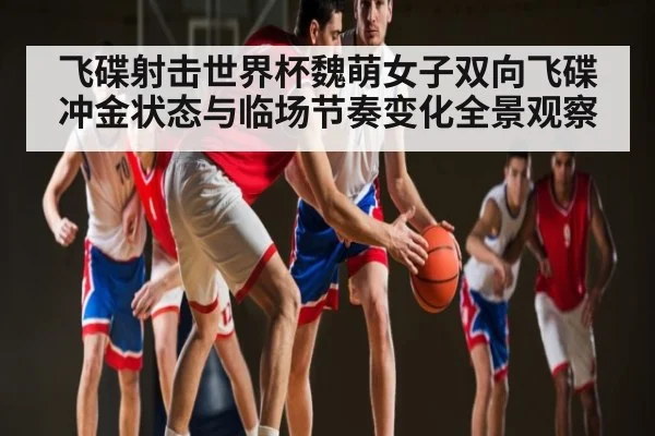 飞碟射击世界杯魏萌女子双向飞碟冲金状态与临场节奏变化全景观察